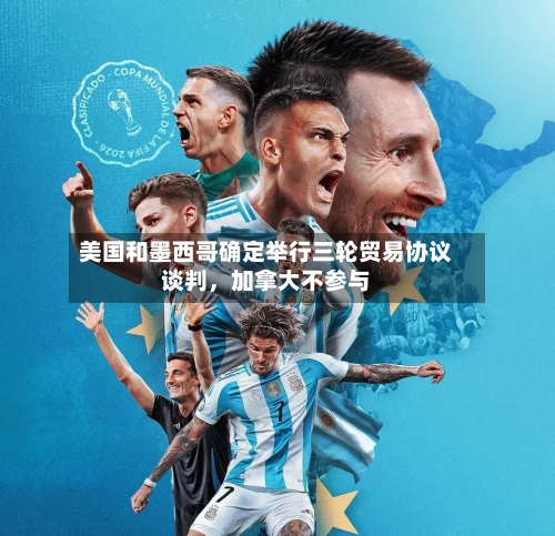 美国和墨西哥确定举行三轮贸易协议谈判，加拿大不参与-第3张图片