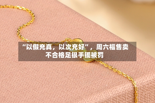 “以假充真，以次充好”，周六福售卖不合格足银手镯被罚-第2张图片