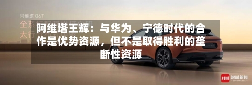 阿维塔王辉：与华为、宁德时代的合作是优势资源	，但不是取得胜利的垄断性资源-第2张图片