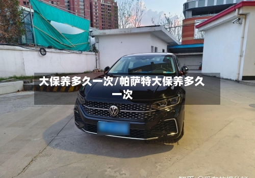 大保养多久一次/帕萨特大保养多久一次