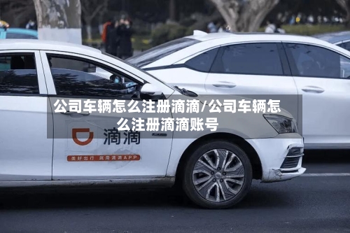 公司车辆怎么注册滴滴/公司车辆怎么注册滴滴账号