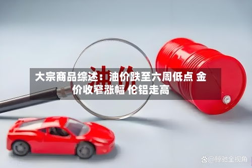 大宗商品综述:油价跌至六周低点 金价收窄涨幅 伦铝走高-第2张图片