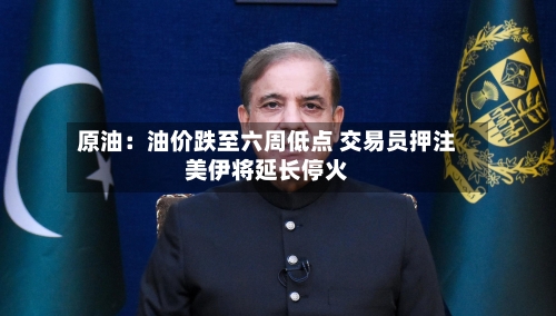 原油：油价跌至六周低点 交易员押注美伊将延长停火