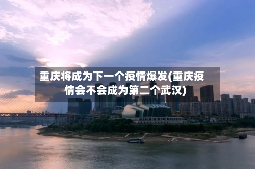 重庆将成为下一个疫情爆发(重庆疫情会不会成为第二个武汉)