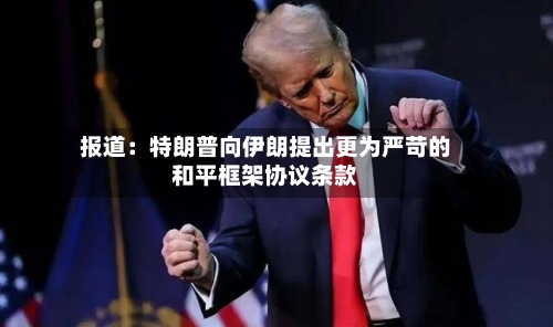 报道：特朗普向伊朗提出更为严苛的和平框架协议条款-第2张图片