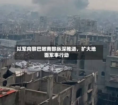 以军向黎巴嫩南部纵深推进，扩大地面军事行动-第2张图片