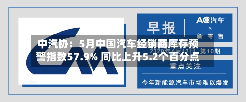 中汽协：5月中国汽车经销商库存预警指数57.9% 同比上升5.2个百分点