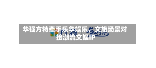 华强方特牵手乐华娱乐，文旅场景对接潮流文娱IP-第2张图片