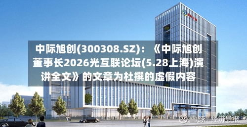 中际旭创(300308.SZ)：《中际旭创董事长2026光互联论坛(5.28上海)演讲全文》的文章为杜撰的虚假内容