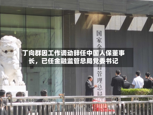 丁向群因工作调动辞任中国人保董事长，已任金融监管总局党委书记-第2张图片