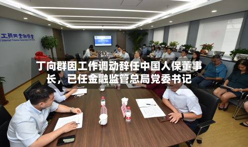 丁向群因工作调动辞任中国人保董事长，已任金融监管总局党委书记-第3张图片