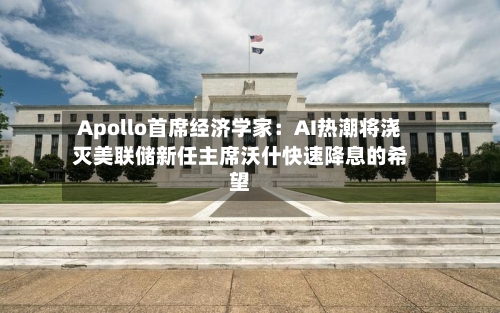 Apollo首席经济学家：AI热潮将浇灭美联储新任主席沃什快速降息的希望-第2张图片