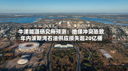 牛津能源研究所预测：地缘冲突恐致年内波斯湾石油供应损失超20亿桶-第2张图片