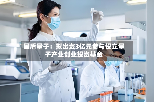 国盾量子：拟出资3亿元参与设立量子产业创业投资基金