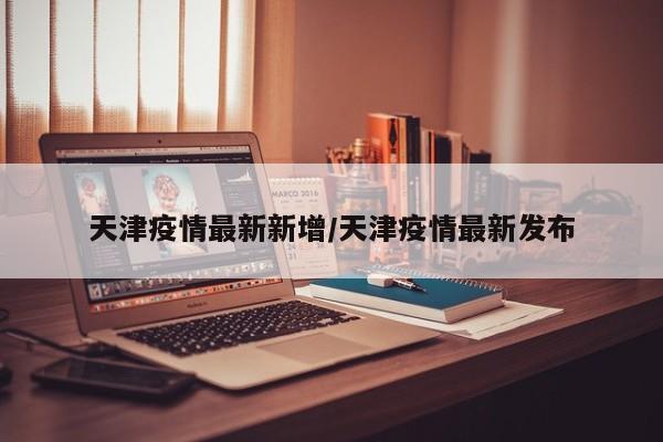 天津疫情最新新增/天津疫情最新发布