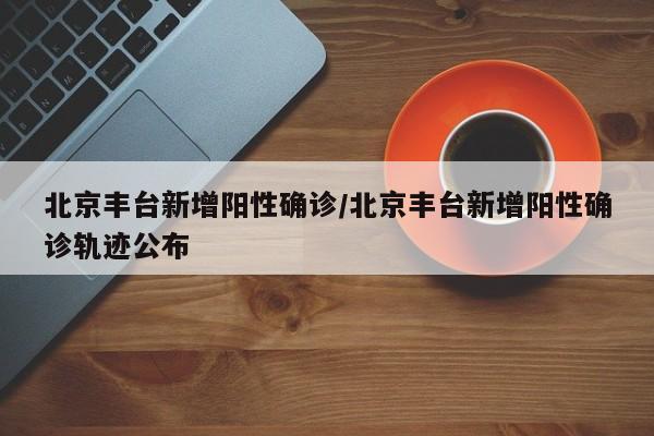北京丰台新增阳性确诊/北京丰台新增阳性确诊轨迹公布