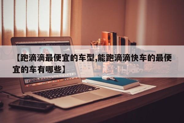 【跑滴滴最便宜的车型,能跑滴滴快车的最便宜的车有哪些】