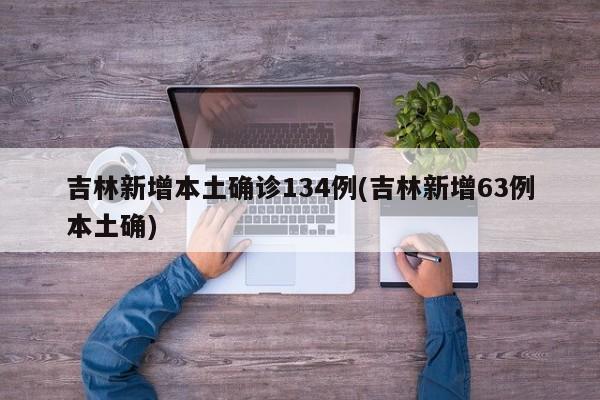 吉林新增本土确诊134例(吉林新增63例本土确)