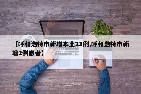 【呼和浩特市新增本土21例,呼和浩特市新增2例患者】