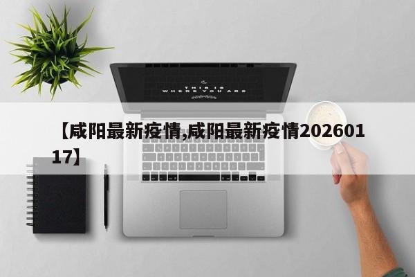 【咸阳最新疫情,咸阳最新疫情20260117】